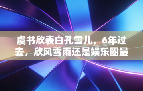虞书欣表白孔雪儿,6年过去,欣风雪雨还是娱乐圈最甜的友情童话|青春有你第二季|舞台|选秀|雪雪|低谷